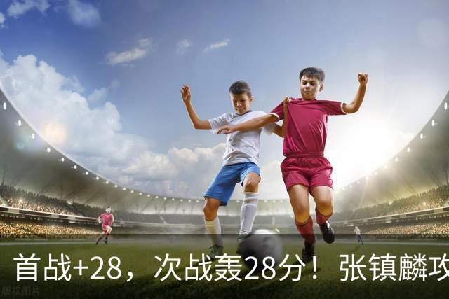首战+28，次战轰28分！张镇麟攻防抢镜，难怪上海愿给四年顶薪
